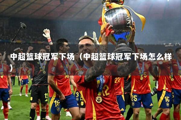 中超籃球冠軍下場(chǎng)（中超籃球冠軍下場(chǎng)怎么樣）