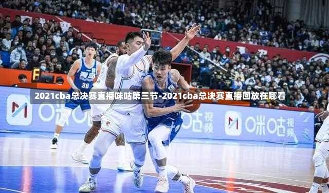 2021cba總決賽直播咪咕第三節(jié)-2021cba總決賽直播回放在哪看