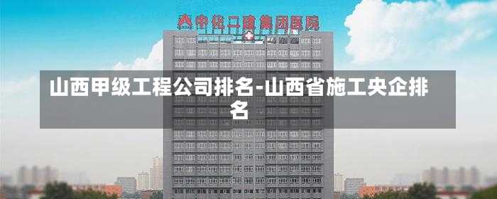 山西甲級工程公司排名-山西省施工央企排名